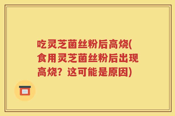 吃灵芝菌丝粉后高烧(食用灵芝菌丝粉后出现高烧？这可能是原因)