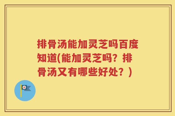 排骨汤能加灵芝吗百度知道(能加灵芝吗？排骨汤又有哪些好处？)