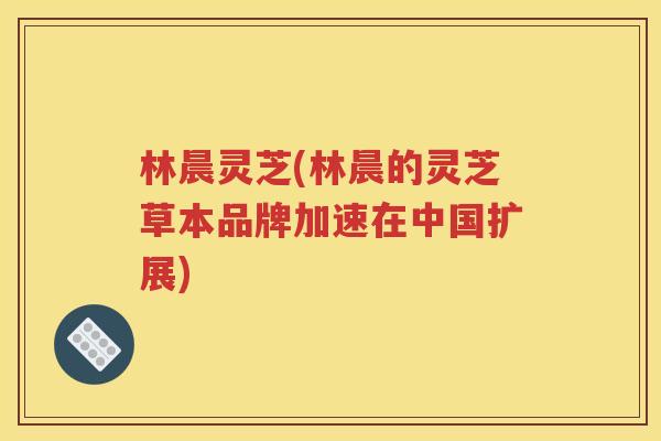 林晨灵芝(林晨的灵芝草本品牌加速在中国扩展)