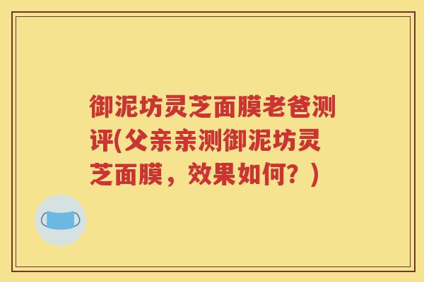 御泥坊灵芝面膜老爸测评(父亲亲测御泥坊灵芝面膜，效果如何？)