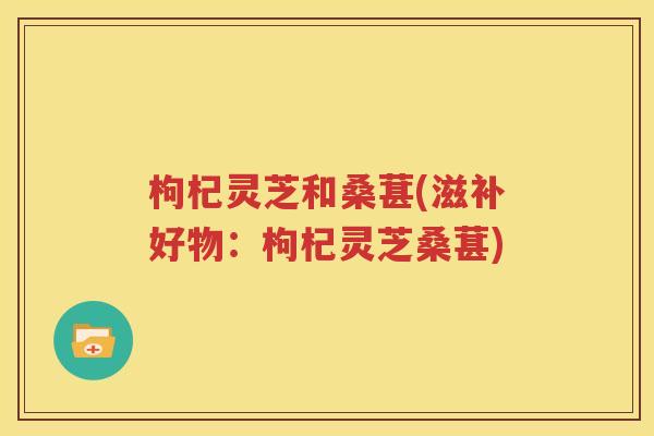 枸杞灵芝和桑葚(滋补好物：枸杞灵芝桑葚)