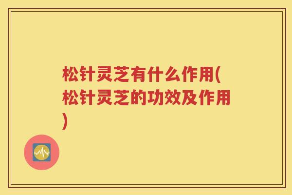 松针灵芝有什么作用(松针灵芝的功效及作用)