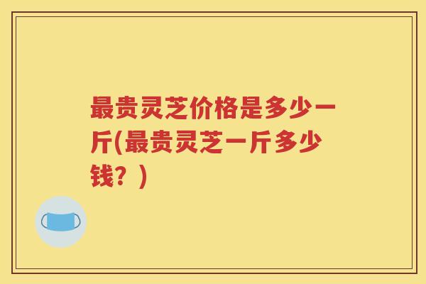 最贵灵芝价格是多少一斤(最贵灵芝一斤多少钱？)