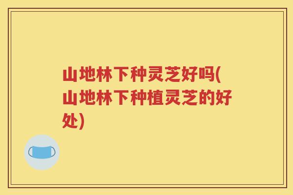 山地林下种灵芝好吗(山地林下种植灵芝的好处)