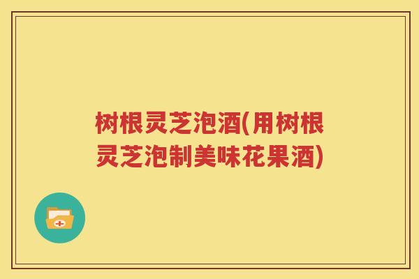 树根灵芝泡酒(用树根灵芝泡制美味花果酒)