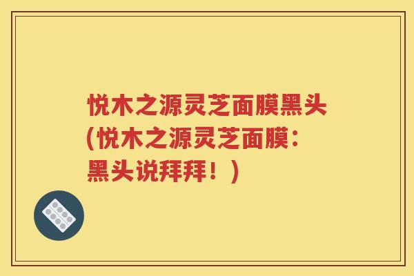 悦木之源灵芝面膜黑头(悦木之源灵芝面膜：黑头说拜拜！)