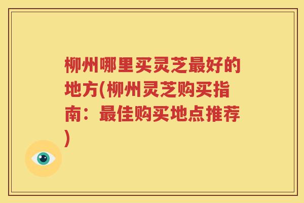 柳州哪里买灵芝最好的地方(柳州灵芝购买指南：最佳购买地点推荐)