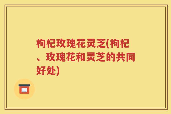枸杞玫瑰花灵芝(枸杞、玫瑰花和灵芝的共同好处)