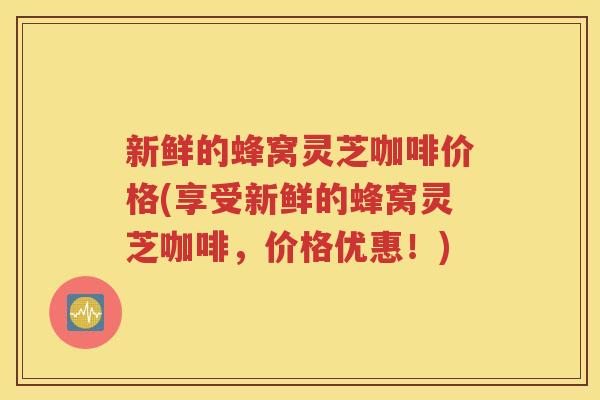 新鲜的蜂窝灵芝咖啡价格(享受新鲜的蜂窝灵芝咖啡，价格优惠！)