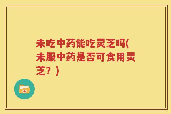 未吃中药能吃灵芝吗(未服中药是否可食用灵芝？)