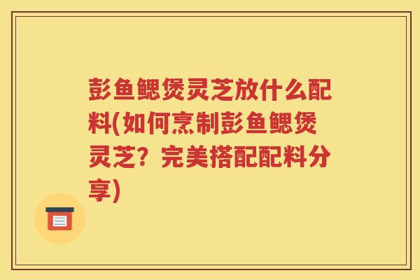 彭鱼鳃煲灵芝放什么配料(如何烹制彭鱼鳃煲灵芝？完美搭配配料分享)