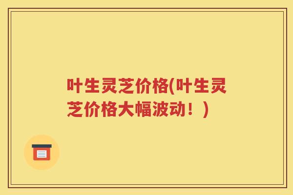 叶生灵芝价格(叶生灵芝价格大幅波动！)
