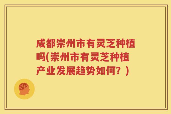 成都崇州市有灵芝种植吗(崇州市有灵芝种植产业发展趋势如何？)