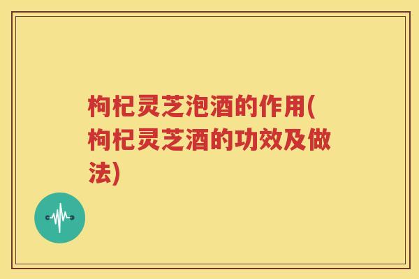 枸杞灵芝泡酒的作用(枸杞灵芝酒的功效及做法)
