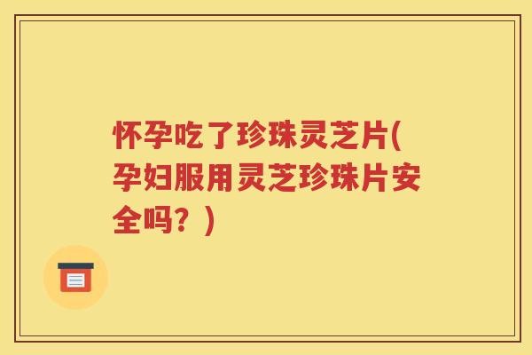 怀孕吃了珍珠灵芝片(孕妇服用灵芝珍珠片安全吗？)