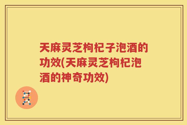 天麻灵芝枸杞子泡酒的功效(天麻灵芝枸杞泡酒的神奇功效)