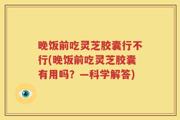 晚饭前吃灵芝胶囊行不行(晚饭前吃灵芝胶囊有用吗？—科学解答)