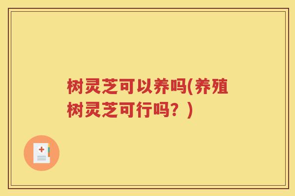 树灵芝可以养吗(养殖树灵芝可行吗？)