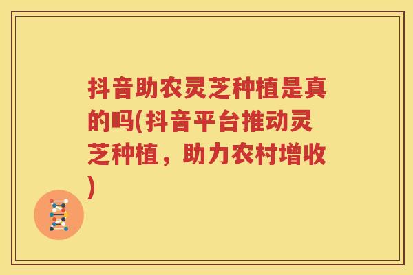 抖音助农灵芝种植是真的吗(抖音平台推动灵芝种植，助力农村增收)