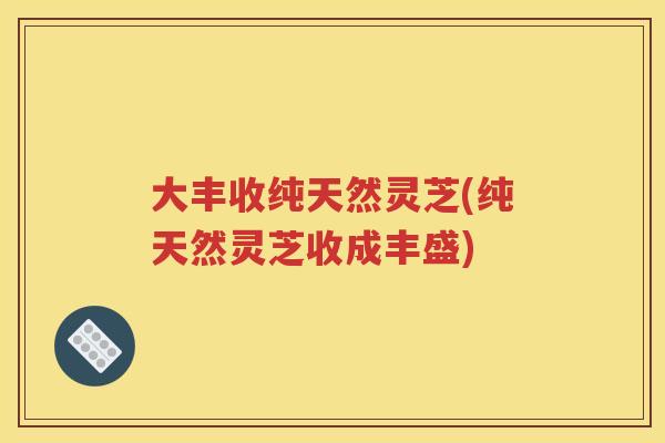 大丰收纯天然灵芝(纯天然灵芝收成丰盛)