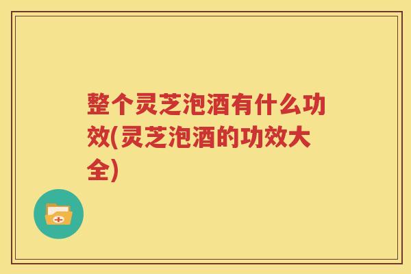 整个灵芝泡酒有什么功效(灵芝泡酒的功效大全)