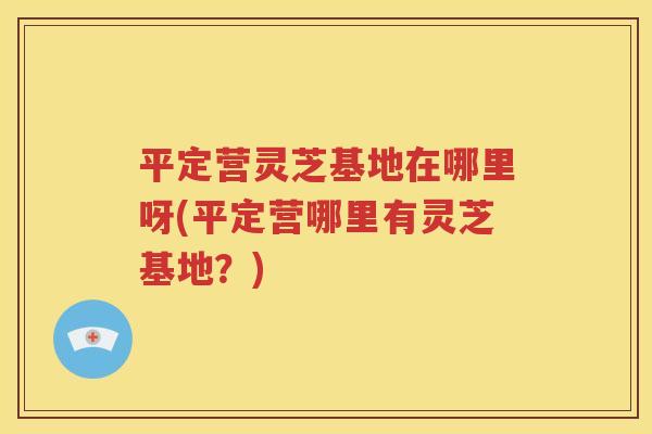 平定营灵芝基地在哪里呀(平定营哪里有灵芝基地？)