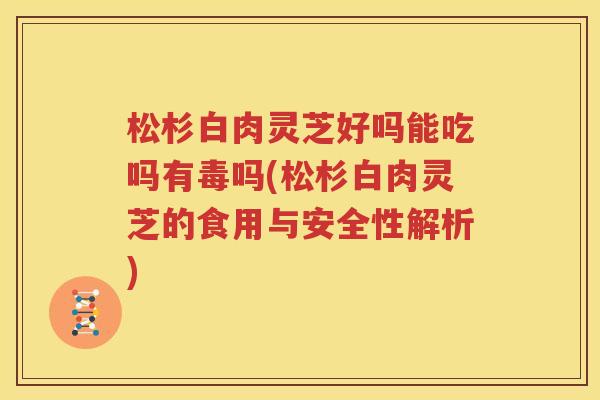 松杉白肉灵芝好吗能吃吗有毒吗(松杉白肉灵芝的食用与安全性解析)