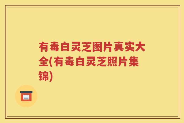 有毒白灵芝图片真实大全(有毒白灵芝照片集锦)