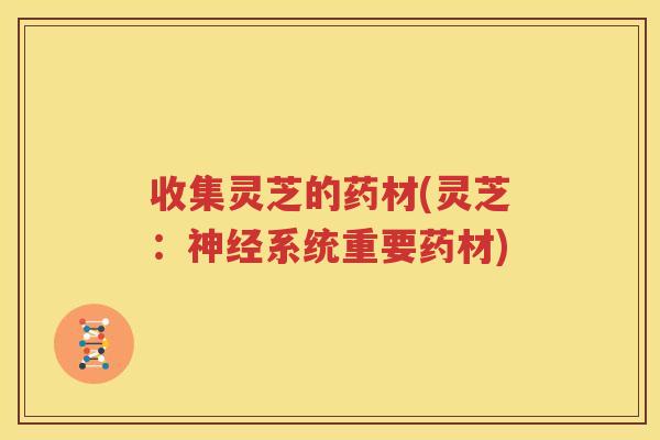 收集灵芝的药材(灵芝：神经系统重要药材)