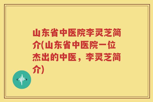 山东省中医院李灵芝简介(山东省中医院一位杰出的中医，李灵芝简介)