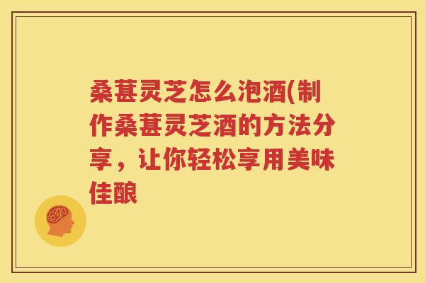 桑葚灵芝怎么泡酒(制作桑葚灵芝酒的方法分享，让你轻松享用美味佳酿