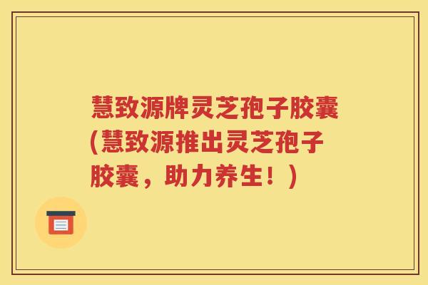 慧致源牌灵芝孢子胶囊(慧致源推出灵芝孢子胶囊，助力养生！)
