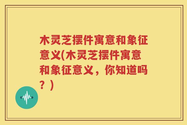 木灵芝摆件寓意和象征意义(木灵芝摆件寓意和象征意义，你知道吗？)