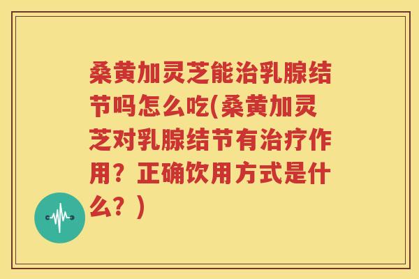 桑黄加灵芝能治乳腺结节吗怎么吃(桑黄加灵芝对乳腺结节有治疗作用？正确饮用方式是什么？)