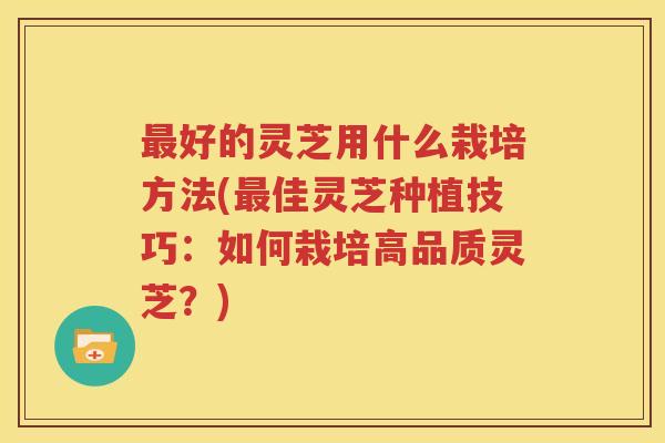 最好的灵芝用什么栽培方法(最佳灵芝种植技巧：如何栽培高品质灵芝？)