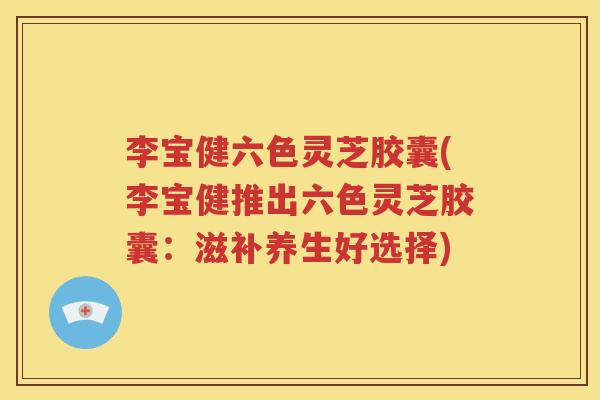 李宝健六色灵芝胶囊(李宝健推出六色灵芝胶囊：滋补养生好选择)