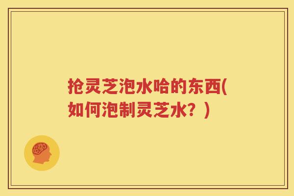 抢灵芝泡水哈的东西(如何泡制灵芝水？)