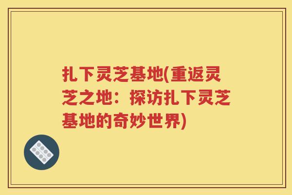 扎下灵芝基地(重返灵芝之地：探访扎下灵芝基地的奇妙世界)