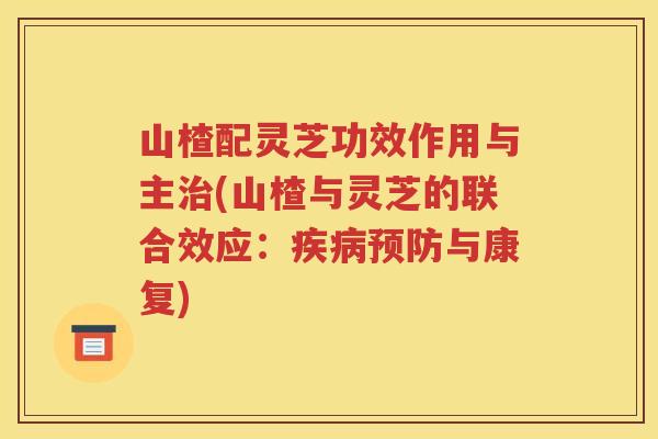 山楂配灵芝功效作用与主治(山楂与灵芝的联合效应：疾病预防与康复)