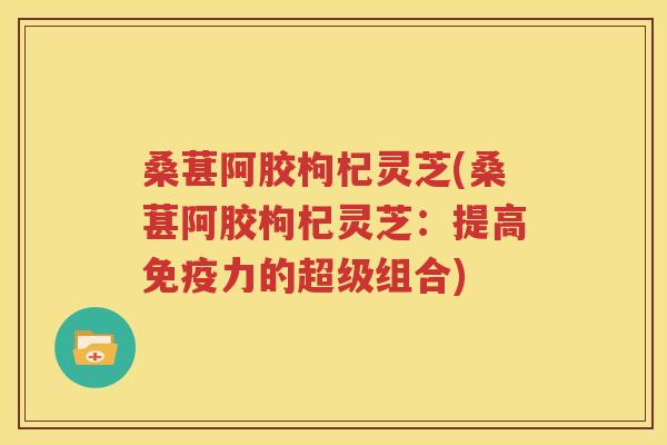 桑葚阿胶枸杞灵芝(桑葚阿胶枸杞灵芝：提高免疫力的超级组合)