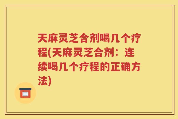 天麻灵芝合剂喝几个疗程(天麻灵芝合剂：连续喝几个疗程的正确方法)