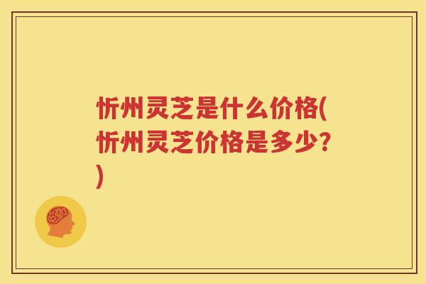 忻州灵芝是什么价格(忻州灵芝价格是多少？)