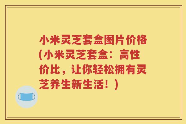 小米灵芝套盒图片价格(小米灵芝套盒：高性价比，让你轻松拥有灵芝养生新生活！)