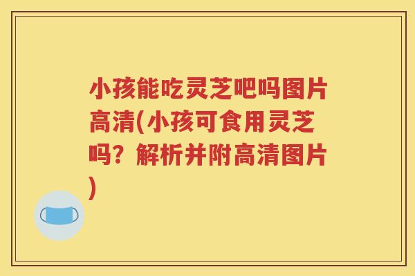 小孩能吃灵芝吧吗图片高清(小孩可食用灵芝吗？解析并附高清图片)