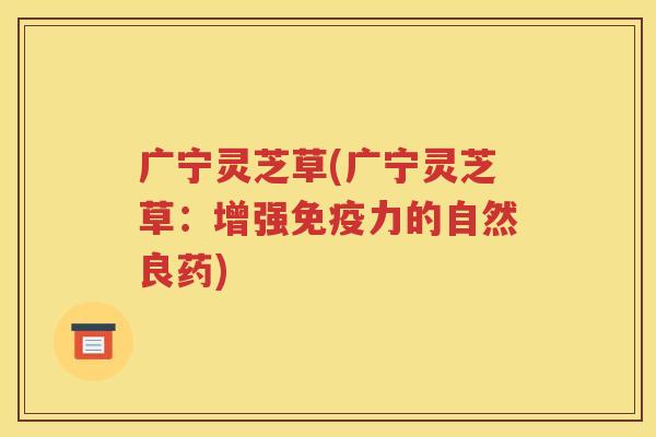 广宁灵芝草(广宁灵芝草：增强免疫力的自然良药)