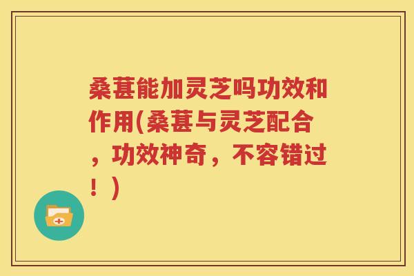 桑葚能加灵芝吗功效和作用(桑葚与灵芝配合，功效神奇，不容错过！)