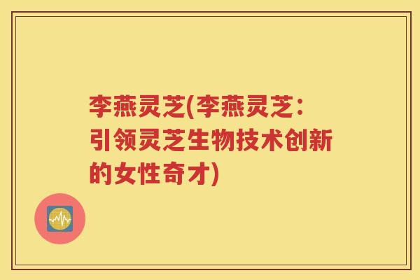 李燕灵芝(李燕灵芝：引领灵芝生物技术创新的女性奇才)
