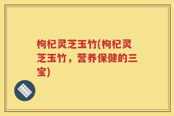 枸杞灵芝玉竹(枸杞灵芝玉竹，营养保健的三宝)
