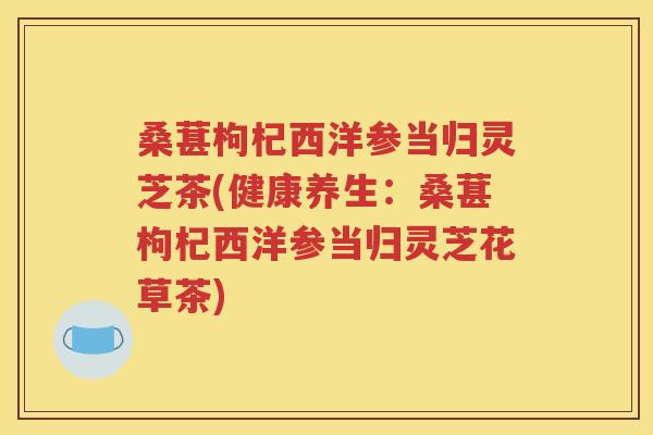 桑葚枸杞西洋参当归灵芝茶(健康养生：桑葚枸杞西洋参当归灵芝花草茶)
