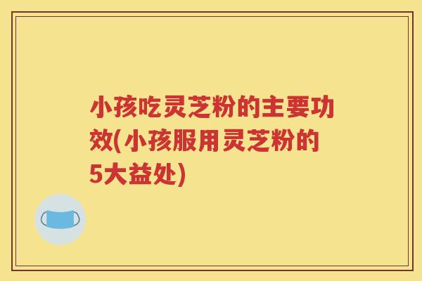 小孩吃灵芝粉的主要功效(小孩服用灵芝粉的5大益处)